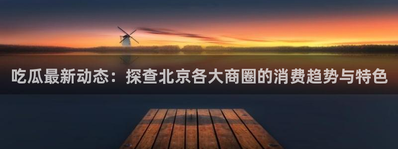 17吃瓜黑料：吃瓜最新动态：探查北京各大商圈的消费趋势与特色